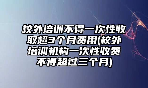 校外培訓(xùn)不得一次性收取超3個月費(fèi)用(校外培訓(xùn)機(jī)構(gòu)一次性收費(fèi)不得超過三個月)