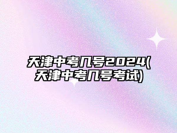 天津中考幾號2024(天津中考幾號考試)