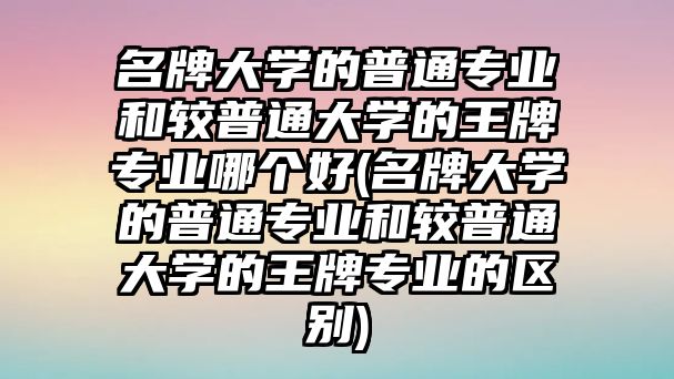 名牌大學(xué)的普通專業(yè)和較普通大學(xué)的王牌專業(yè)哪個好(名牌大學(xué)的普通專業(yè)和較普通大學(xué)的王牌專業(yè)的區(qū)別)