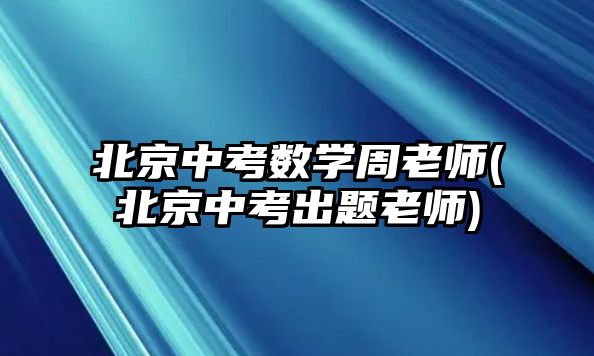 北京中考數學周老師(北京中考出題老師)