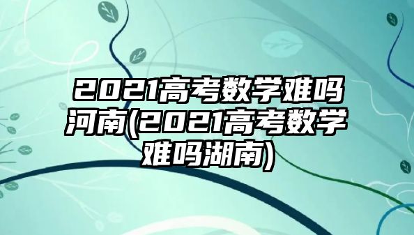 2021高考數學難嗎河南(2021高考數學難嗎湖南)