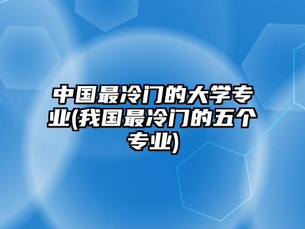 中國(guó)最冷門(mén)的大學(xué)專業(yè)(我國(guó)最冷門(mén)的五個(gè)專業(yè))