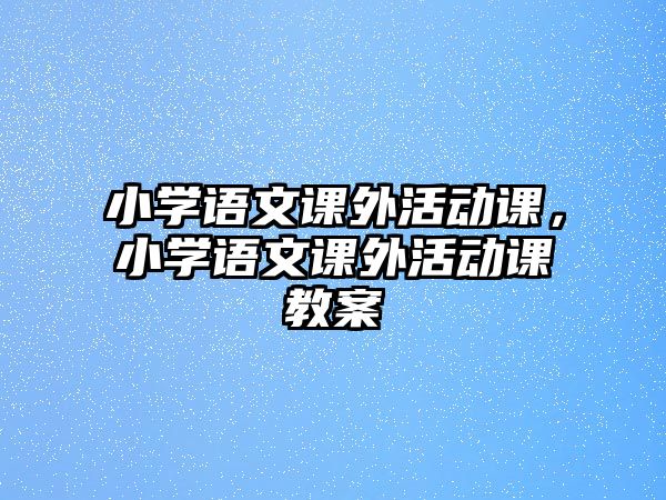 小學(xué)語(yǔ)文課外活動(dòng)課，小學(xué)語(yǔ)文課外活動(dòng)課教案