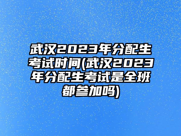 武漢2023年分配生考試時間(武漢2023年分配生考試是全班都參加嗎)