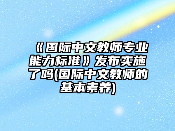 《國際中文教師專業(yè)能力標準》發(fā)布實施了嗎(國際中文教師的基本素養(yǎng))