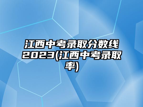 江西中考錄取分?jǐn)?shù)線2023(江西中考錄取率)