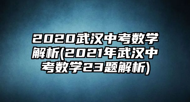 2020武漢中考數學解析(2021年武漢中考數學23題解析)