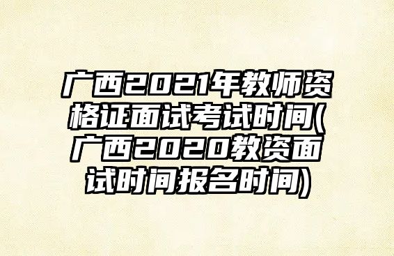 廣西2021年教師資格證面試考試時間(廣西2020教資面試時間報名時間)