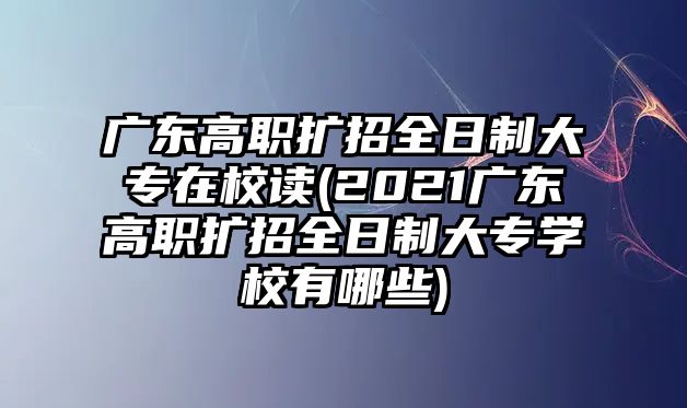 廣東高職擴(kuò)招全日制大專在校讀(2021廣東高職擴(kuò)招全日制大專學(xué)校有哪些)