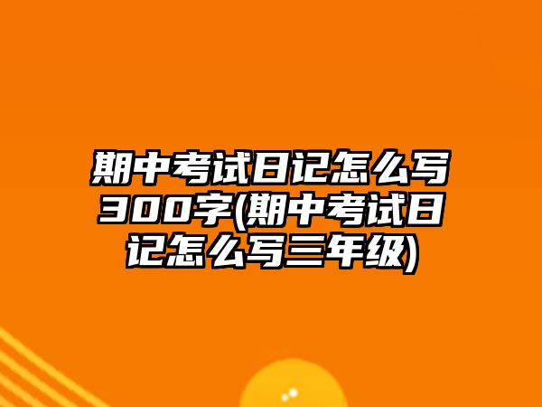 期中考試日記怎么寫300字(期中考試日記怎么寫三年級)