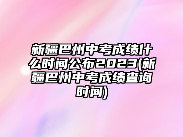 新疆巴州中考成績什么時間公布2023(新疆巴州中考成績查詢時間)