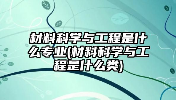 材料科學(xué)與工程是什么專業(yè)(材料科學(xué)與工程是什么類)