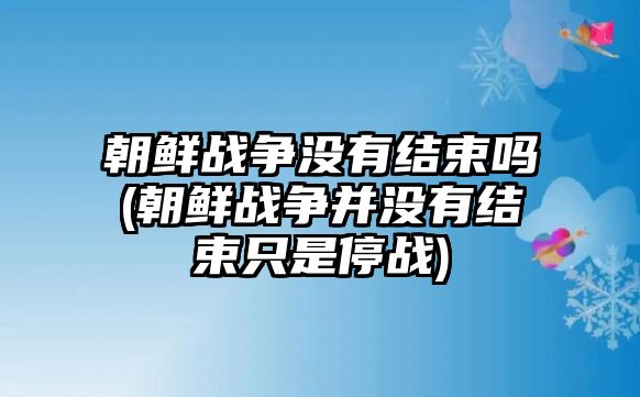 朝鮮戰(zhàn)爭(zhēng)沒有結(jié)束嗎(朝鮮戰(zhàn)爭(zhēng)并沒有結(jié)束只是停戰(zhàn))