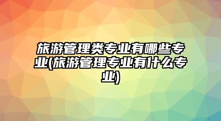 旅游管理類專業(yè)有哪些專業(yè)(旅游管理專業(yè)有什么專業(yè))