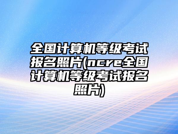 全國(guó)計(jì)算機(jī)等級(jí)考試報(bào)名照片(ncre全國(guó)計(jì)算機(jī)等級(jí)考試報(bào)名照片)