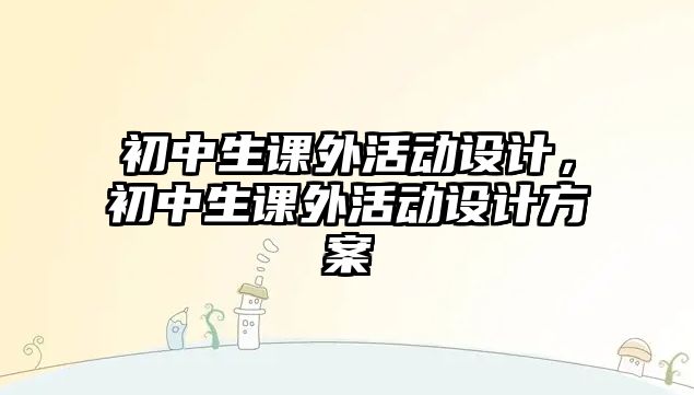 初中生課外活動(dòng)設(shè)計(jì)，初中生課外活動(dòng)設(shè)計(jì)方案