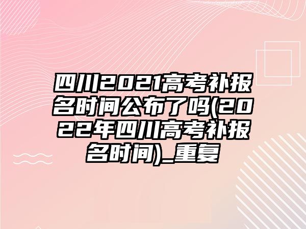 四川2021高考補報名時間公布了嗎(2022年四川高考補報名時間)_重復