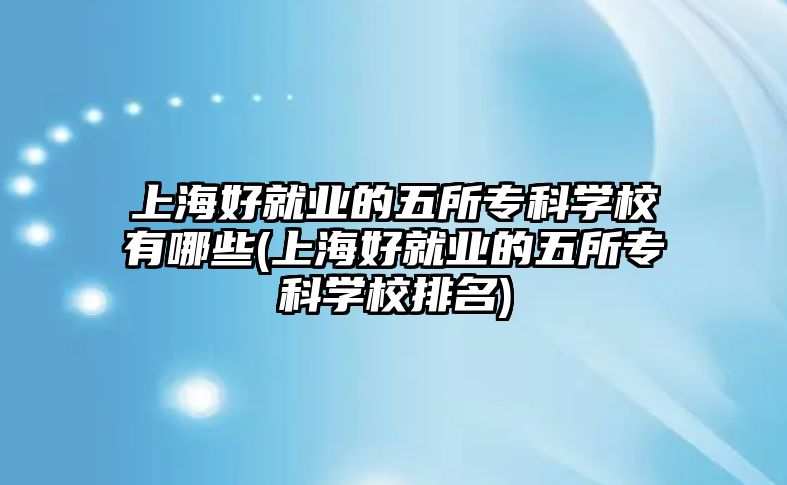 上海好就業(yè)的五所?？茖W(xué)校有哪些(上海好就業(yè)的五所專科學(xué)校排名)