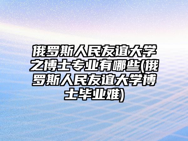 俄羅斯人民友誼大學(xué)之博士專業(yè)有哪些(俄羅斯人民友誼大學(xué)博士畢業(yè)難)