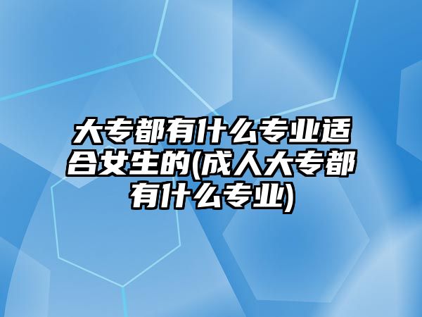 大專都有什么專業(yè)適合女生的(成人大專都有什么專業(yè))