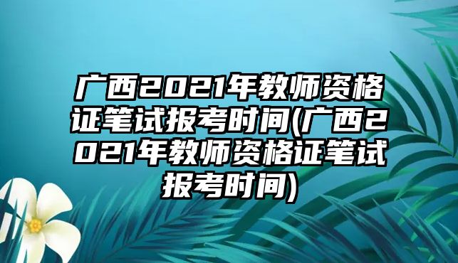 廣西2021年教師資格證筆試報考時間(廣西2021年教師資格證筆試報考時間)