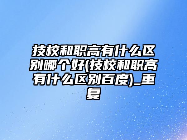 技校和職高有什么區(qū)別哪個好(技校和職高有什么區(qū)別百度)_重復(fù)