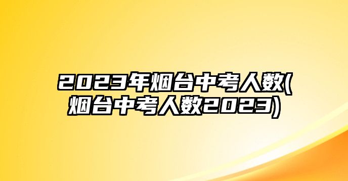 2023年煙臺中考人數(煙臺中考人數2023)