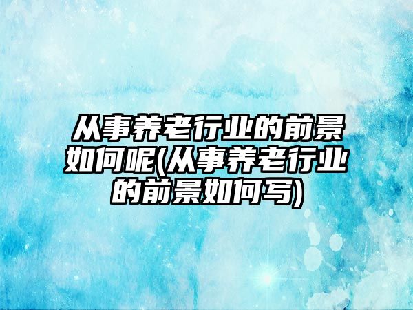 從事養(yǎng)老行業(yè)的前景如何呢(從事養(yǎng)老行業(yè)的前景如何寫)