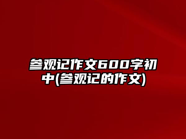 參觀記作文600字初中(參觀記的作文)