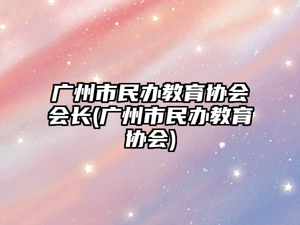 廣州市民辦教育協(xié)會(huì)會(huì)長(zhǎng)(廣州市民辦教育協(xié)會(huì))