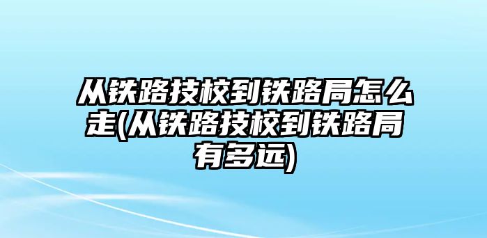 從鐵路技校到鐵路局怎么走(從鐵路技校到鐵路局有多遠(yuǎn))