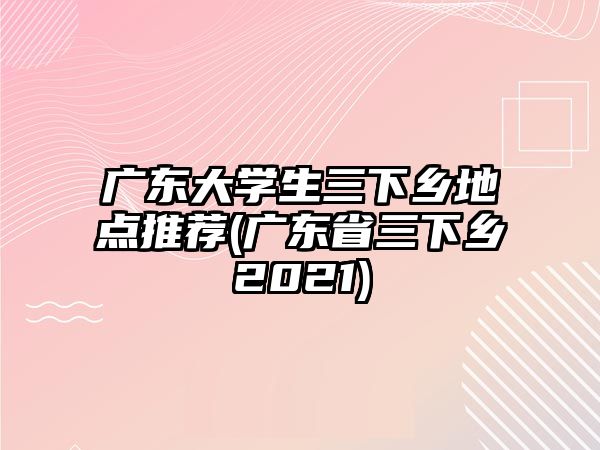 廣東大學(xué)生三下鄉(xiāng)地點推薦(廣東省三下鄉(xiāng)2021)