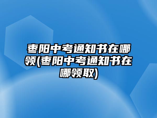 棗陽(yáng)中考通知書在哪領(lǐng)(棗陽(yáng)中考通知書在哪領(lǐng)取)