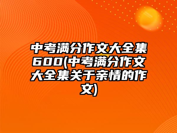 中考滿分作文大全集600(中考滿分作文大全集關(guān)于親情的作文)