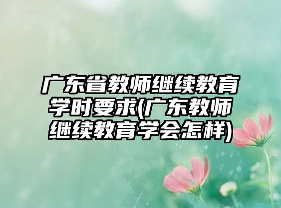 廣東省教師繼續(xù)教育學(xué)時(shí)要求(廣東教師繼續(xù)教育學(xué)會(huì)怎樣)