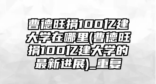 曹德旺捐100億建大學(xué)在哪里(曹德旺捐100億建大學(xué)的最新進(jìn)展)_重復(fù)