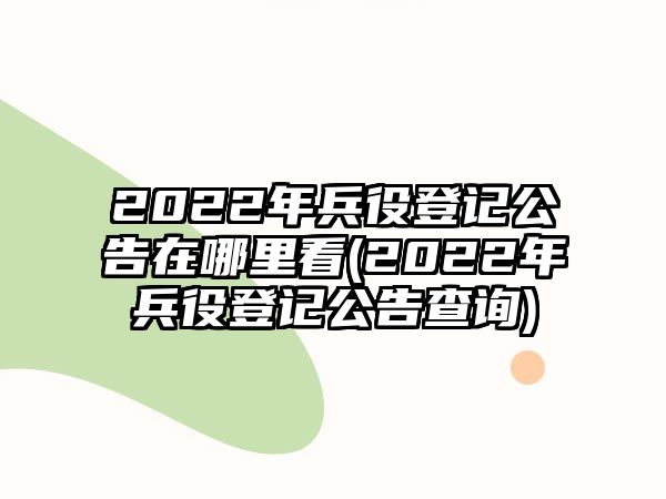 2022年兵役登記公告在哪里看(2022年兵役登記公告查詢)