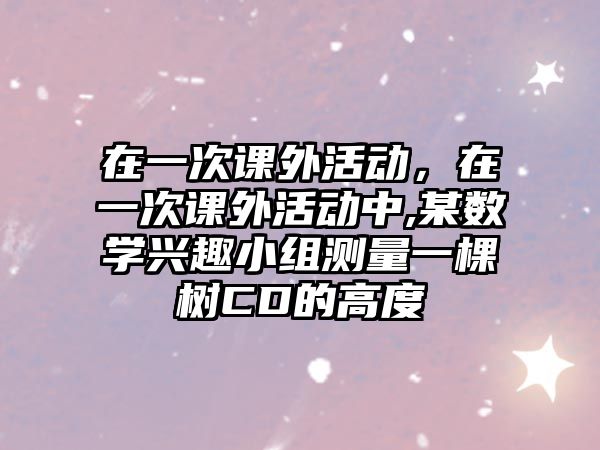 在一次課外活動，在一次課外活動中,某數(shù)學興趣小組測量一棵樹CD的高度