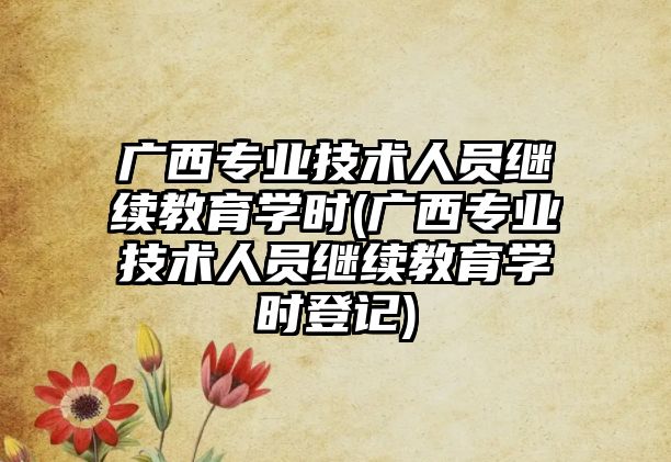 廣西專業(yè)技術人員繼續(xù)教育學時(廣西專業(yè)技術人員繼續(xù)教育學時登記)