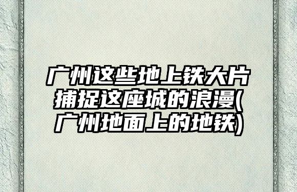 廣州這些地上鐵大片捕捉這座城的浪漫(廣州地面上的地鐵)