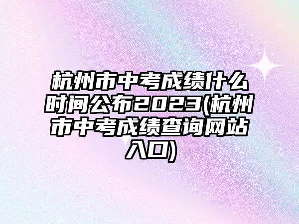 杭州市中考成績什么時間公布2023(杭州市中考成績查詢網站入口)