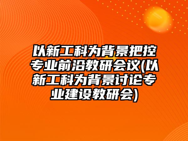 以新工科為背景把控專業(yè)前沿教研會議(以新工科為背景討論專業(yè)建設(shè)教研會)