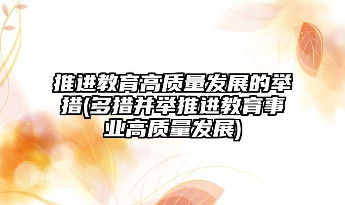 推進教育高質(zhì)量發(fā)展的舉措(多措并舉推進教育事業(yè)高質(zhì)量發(fā)展)