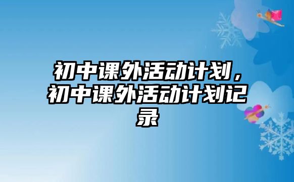 初中課外活動(dòng)計(jì)劃，初中課外活動(dòng)計(jì)劃記錄