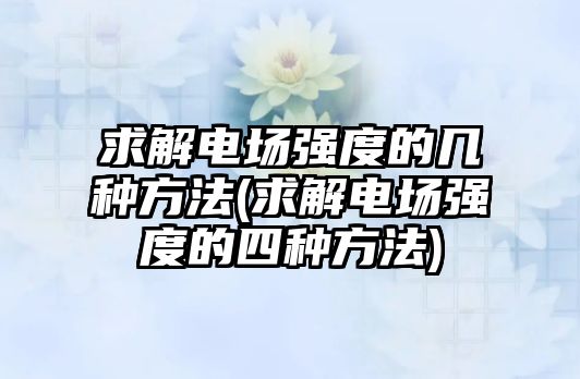 求解電場強(qiáng)度的幾種方法(求解電場強(qiáng)度的四種方法)