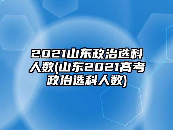 2021山東政治選科人數(山東2021高考政治選科人數)