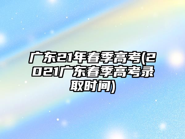 廣東21年春季高考(2021廣東春季高考錄取時間)