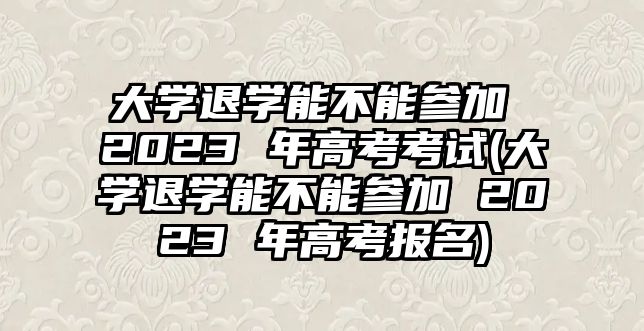 大學退學能不能參加 2023 年高考考試(大學退學能不能參加 2023 年高考報名)