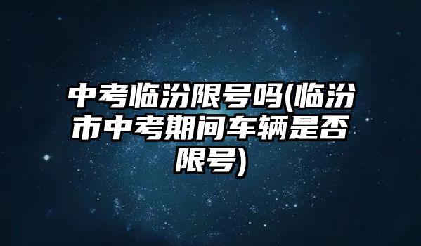 中考臨汾限號嗎(臨汾市中考期間車輛是否限號)