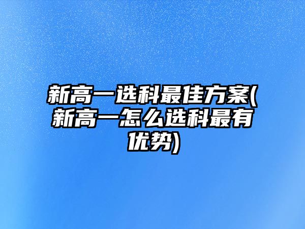 新高一選科最佳方案(新高一怎么選科最有優(yōu)勢)